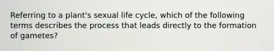 Referring to a plant's sexual life cycle, which of the following terms describes the process that leads directly to the formation of gametes?