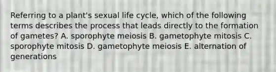 Referring to a plant's sexual life cycle, which of the following terms describes the process that leads directly to the formation of gametes? A. sporophyte meiosis B. gametophyte mitosis C. sporophyte mitosis D. gametophyte meiosis E. alternation of generations