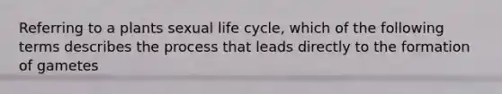 Referring to a plants sexual life cycle, which of the following terms describes the process that leads directly to the formation of gametes