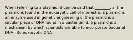 When referring to a plasmid, it can be said that ________. a. the plasmid is found in the eukaryotic cell of interest b. a plasmid is an enzyme used in genetic engineering c. the plasmid is a circular piece of DNA found in a bacterium d. a plasmid is a mechanism by which scientists are able to incorporate bacterial DNA into eukaryotic DNA