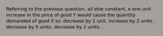 Referring to the previous question, all else constant, a one unit increase in the price of good Y would cause the quantity demanded of good X to: decrease by 1 unit. increase by 2 units. decrease by 5 units. decrease by 2 units.