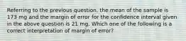 Referring to the previous question, the mean of the sample is 173 mg and the margin of error for the confidence interval given in the above question is 21 mg. Which ​one​ of the following is a correct interpretation of margin of error?