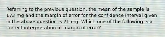 Referring to the previous question, the mean of the sample is 173 mg and the margin of error for the confidence interval given in the above question is 21 mg. Which ​one​ of the following is a correct interpretation of margin of error?