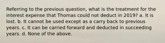 Referring to the previous question, what is the treatment for the interest expense that Thomas could not deduct in 2019? a. It is lost. b. It cannot be used except as a carry back to previous years. c. It can be carried forward and deducted in succeeding years. d. None of the above.