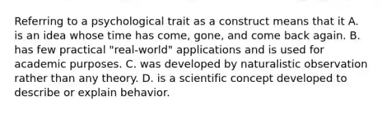 Referring to a psychological trait as a construct means that it A. is an idea whose time has come, gone, and come back again. B. has few practical "real-world" applications and is used for academic purposes. C. was developed by naturalistic observation rather than any theory. D. is a scientific concept developed to describe or explain behavior. ​