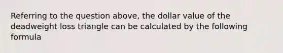 Referring to the question above, the dollar value of the deadweight loss triangle can be calculated by the following formula