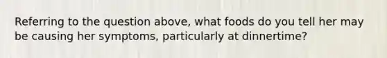 Referring to the question above, what foods do you tell her may be causing her symptoms, particularly at dinnertime?