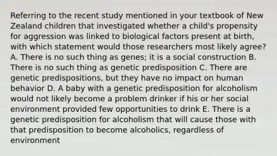 Referring to the recent study mentioned in your textbook of New Zealand children that investigated whether a child's propensity for aggression was linked to biological factors present at birth, with which statement would those researchers most likely agree? A. There is no such thing as genes; it is a social construction B. There is no such thing as genetic predisposition C. There are genetic predispositions, but they have no impact on human behavior D. A baby with a genetic predisposition for alcoholism would not likely become a problem drinker if his or her social environment provided few opportunities to drink E. There is a genetic predisposition for alcoholism that will cause those with that predisposition to become alcoholics, regardless of environment