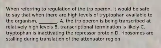 When referring to regulation of the trp operon, it would be safe to say that when there are high levels of tryptophan available to the organism, ________. A. the trp operon is being transcribed at relatively high levels B. transcriptional termination is likely C. tryptophan is inactivating the repressor protein D. ribosomes are stalling during translation of the attenuator region