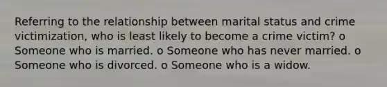 Referring to the relationship between marital status and crime victimization, who is least likely to become a crime victim? o Someone who is married. o Someone who has never married. o Someone who is divorced. o Someone who is a widow.