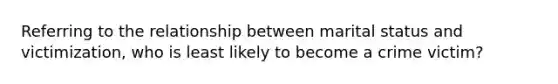 Referring to the relationship between marital status and victimization, who is least likely to become a crime victim?