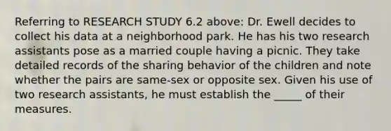 Referring to RESEARCH STUDY 6.2 above: Dr. Ewell decides to collect his data at a neighborhood park. He has his two research assistants pose as a married couple having a picnic. They take detailed records of the sharing behavior of the children and note whether the pairs are same-sex or opposite sex. Given his use of two research assistants, he must establish the _____ of their measures.