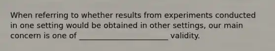 When referring to whether results from experiments conducted in one setting would be obtained in other settings, our main concern is one of _______________________ validity.