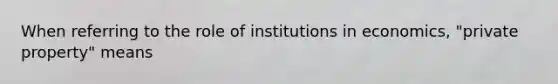 When referring to the role of institutions in economics, "private property" means