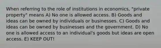 When referring to the role of institutions in economics, "private property" means A) No one is allowed access. B) Goods and ideas can be owned by individuals or businesses. C) Goods and ideas can be owned by businesses and the government. D) No one is allowed access to an individual's goods but ideas are open access. E) KEEP OUT!