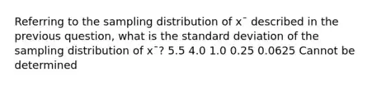 Referring to the sampling distribution of x¯ described in the previous question, what is the standard deviation of the sampling distribution of x¯? 5.5 4.0 1.0 0.25 0.0625 Cannot be determined