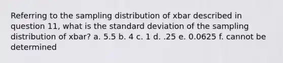 Referring to the sampling distribution of xbar described in question 11, what is the standard deviation of the sampling distribution of xbar? a. 5.5 b. 4 c. 1 d. .25 e. 0.0625 f. cannot be determined