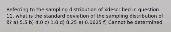 Referring to the sampling distribution of x̄described in question 11, what is the <a href='https://www.questionai.com/knowledge/kqGUr1Cldy-standard-deviation' class='anchor-knowledge'>standard deviation</a> of the sampling distribution of x̄? a) 5.5 b) 4.0 c) 1.0 d) 0.25 e) 0.0625 f) Cannot be determined