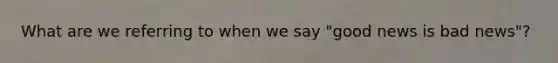 What are we referring to when we say​ "good news is bad​ news"?