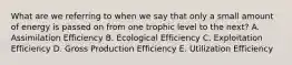 What are we referring to when we say that only a small amount of energy is passed on from one trophic level to the next? A. Assimilation Efficiency B. Ecological Efficiency C. Exploitation Efficiency D. Gross Production Efficiency E. Utilization Efficiency