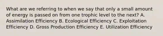 What are we referring to when we say that only a small amount of energy is passed on from one trophic level to the next? A. Assimilation Efficiency B. Ecological Efficiency C. Exploitation Efficiency D. Gross Production Efficiency E. Utilization Efficiency