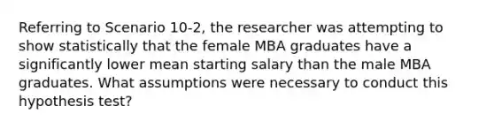 Referring to Scenario 10-2, the researcher was attempting to show statistically that the female MBA graduates have a significantly lower mean starting salary than the male MBA graduates. What assumptions were necessary to conduct this hypothesis test?