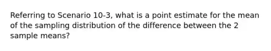 Referring to Scenario 10-3, what is a point estimate for the mean of the sampling distribution of the difference between the 2 sample means?