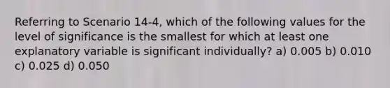 Referring to Scenario 14-4, which of the following values for the level of significance is the smallest for which at least one explanatory variable is significant individually? a) 0.005 b) 0.010 c) 0.025 d) 0.050