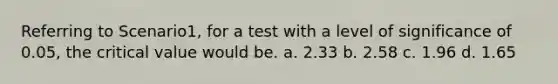 Referring to Scenario1, for a test with a level of significance of 0.05, the critical value would be. a. 2.33 b. 2.58 c. 1.96 d. 1.65