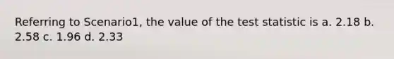 Referring to Scenario1, the value of the test statistic is a. 2.18 b. 2.58 c. 1.96 d. 2.33