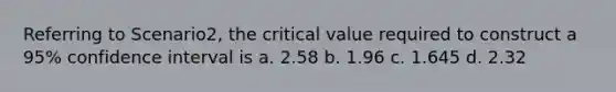 Referring to Scenario2, the critical value required to construct a 95% confidence interval is a. 2.58 b. 1.96 c. 1.645 d. 2.32