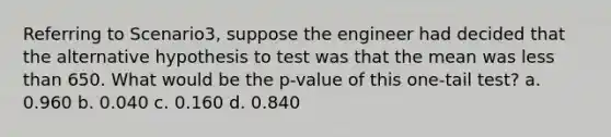 Referring to Scenario3, suppose the engineer had decided that the alternative hypothesis to test was that the mean was less than 650. What would be the p-value of this one-tail test? a. 0.960 b. 0.040 c. 0.160 d. 0.840