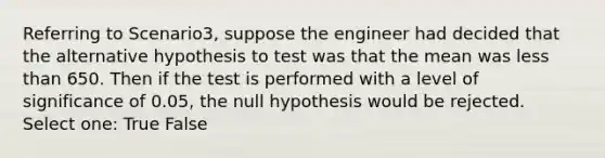 Referring to Scenario3, suppose the engineer had decided that the alternative hypothesis to test was that the mean was less than 650. Then if the test is performed with a level of significance of 0.05, the null hypothesis would be rejected. Select one: True False