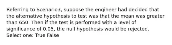 Referring to Scenario3, suppose the engineer had decided that the alternative hypothesis to test was that the mean was <a href='https://www.questionai.com/knowledge/ktgHnBD4o3-greater-than' class='anchor-knowledge'>greater than</a> 650. Then if the test is performed with a level of significance of 0.05, the null hypothesis would be rejected. Select one: True False