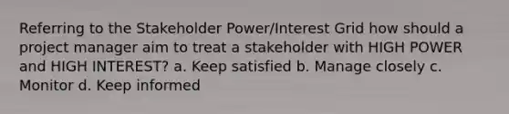 Referring to the Stakeholder Power/Interest Grid how should a project manager aim to treat a stakeholder with HIGH POWER and HIGH INTEREST? a. Keep satisfied b. Manage closely c. Monitor d. Keep informed