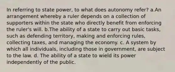 In referring to state power, to what does autonomy refer? a.An arrangement whereby a ruler depends on a collection of supporters within the state who directly benefit from enforcing the ruler's will. b.The ability of a state to carry out basic tasks, such as defending territory, making and enforcing rules, collecting taxes, and managing the economy. c. A system by which all individuals, including those in government, are subject to the law. d. The ability of a state to wield its power independently of the public.