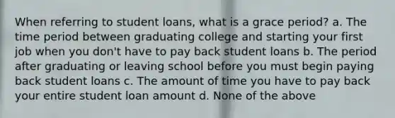 When referring to student loans, what is a grace period? a. The time period between graduating college and starting your first job when you don't have to pay back student loans b. The period after graduating or leaving school before you must begin paying back student loans c. The amount of time you have to pay back your entire student loan amount d. None of the above