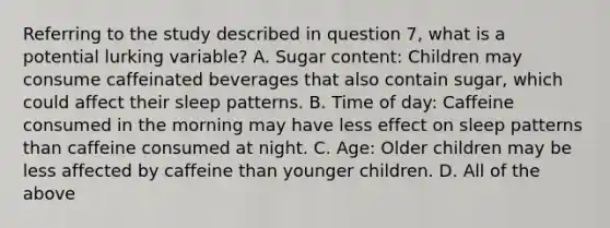 Referring to the study described in question 7, what is a potential lurking variable? A. Sugar content: Children may consume caffeinated beverages that also contain sugar, which could affect their sleep patterns. B. Time of day: Caffeine consumed in the morning may have less effect on sleep patterns than caffeine consumed at night. C. Age: Older children may be less affected by caffeine than younger children. D. All of the above