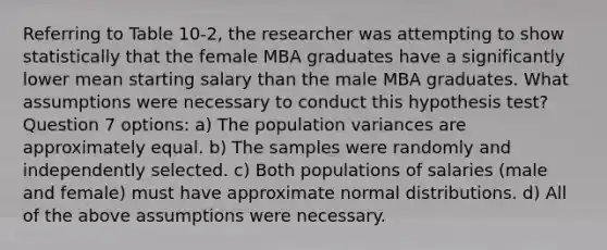 Referring to Table 10-2, the researcher was attempting to show statistically that the female MBA graduates have a significantly lower mean starting salary than the male MBA graduates. What assumptions were necessary to conduct this hypothesis test? Question 7 options: a) The population variances are approximately equal. b) The samples were randomly and independently selected. c) Both populations of salaries (male and female) must have approximate normal distributions. d) All of the above assumptions were necessary.