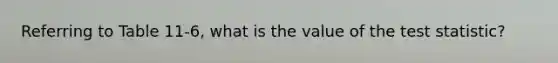 Referring to Table 11-6, what is the value of the test statistic?