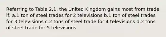 Referring to Table 2.1, the United Kingdom gains most from trade if: a.1 ton of steel trades for 2 televisions b.1 ton of steel trades for 3 televisions c.2 tons of steel trade for 4 televisions d.2 tons of steel trade for 5 televisions