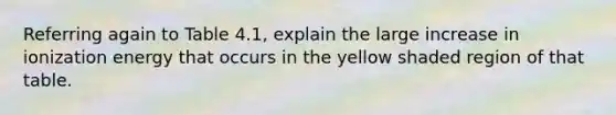 Referring again to Table 4.1, explain the large increase in ionization energy that occurs in the yellow shaded region of that table.