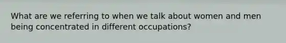 What are we referring to when we talk about women and men being concentrated in different occupations?