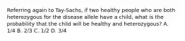 Referring again to Tay-Sachs, if two healthy people who are both heterozygous for the disease allele have a child, what is the probability that the child will be healthy and heterozygous? A. 1/4 B. 2/3 C. 1/2 D. 3/4