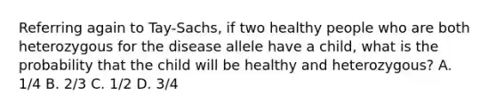 Referring again to Tay-Sachs, if two healthy people who are both heterozygous for the disease allele have a child, what is the probability that the child will be healthy and heterozygous? A. 1/4 B. 2/3 C. 1/2 D. 3/4