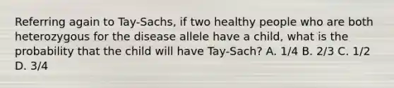 Referring again to Tay-Sachs, if two healthy people who are both heterozygous for the disease allele have a child, what is the probability that the child will have Tay-Sach? A. 1/4 B. 2/3 C. 1/2 D. 3/4