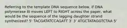 Referring to the template DNA sequence below, if DNA polymerase III moves LEFT to RIGHT across the paper, what would be the sequence of the lagging daughter strand synthesized? 5' TACGATATCCAGATT 3' 3' ATGCTATAGGTCTAA 5'