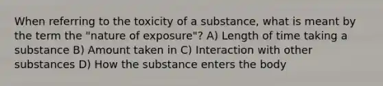 When referring to the toxicity of a substance, what is meant by the term the "nature of exposure"? A) Length of time taking a substance B) Amount taken in C) Interaction with other substances D) How the substance enters the body