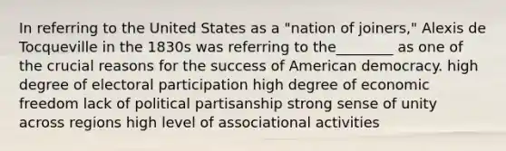 In referring to the United States as a "nation of joiners," Alexis de Tocqueville in the 1830s was referring to the________ as one of the crucial reasons for the success of American democracy. high degree of electoral participation high degree of economic freedom lack of political partisanship strong sense of unity across regions high level of associational activities