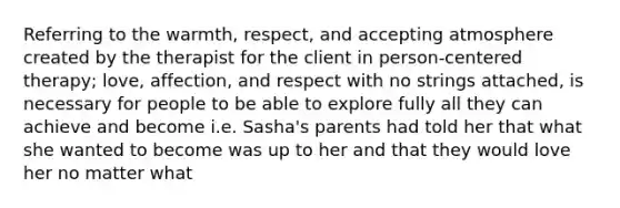 Referring to the warmth, respect, and accepting atmosphere created by the therapist for the client in person-centered therapy; love, affection, and respect with no strings attached, is necessary for people to be able to explore fully all they can achieve and become i.e. Sasha's parents had told her that what she wanted to become was up to her and that they would love her no matter what